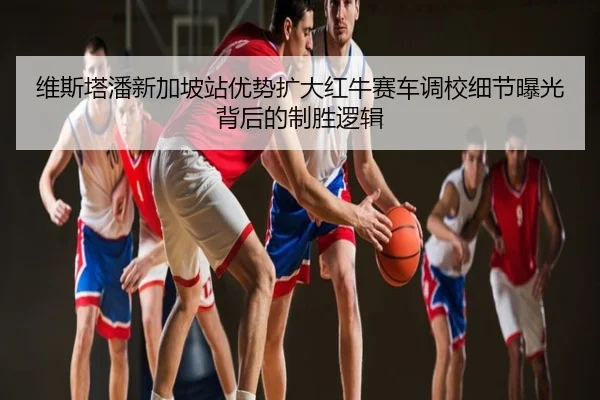 维斯塔潘新加坡站优势扩大红牛赛车调校细节曝光背后的制胜逻辑